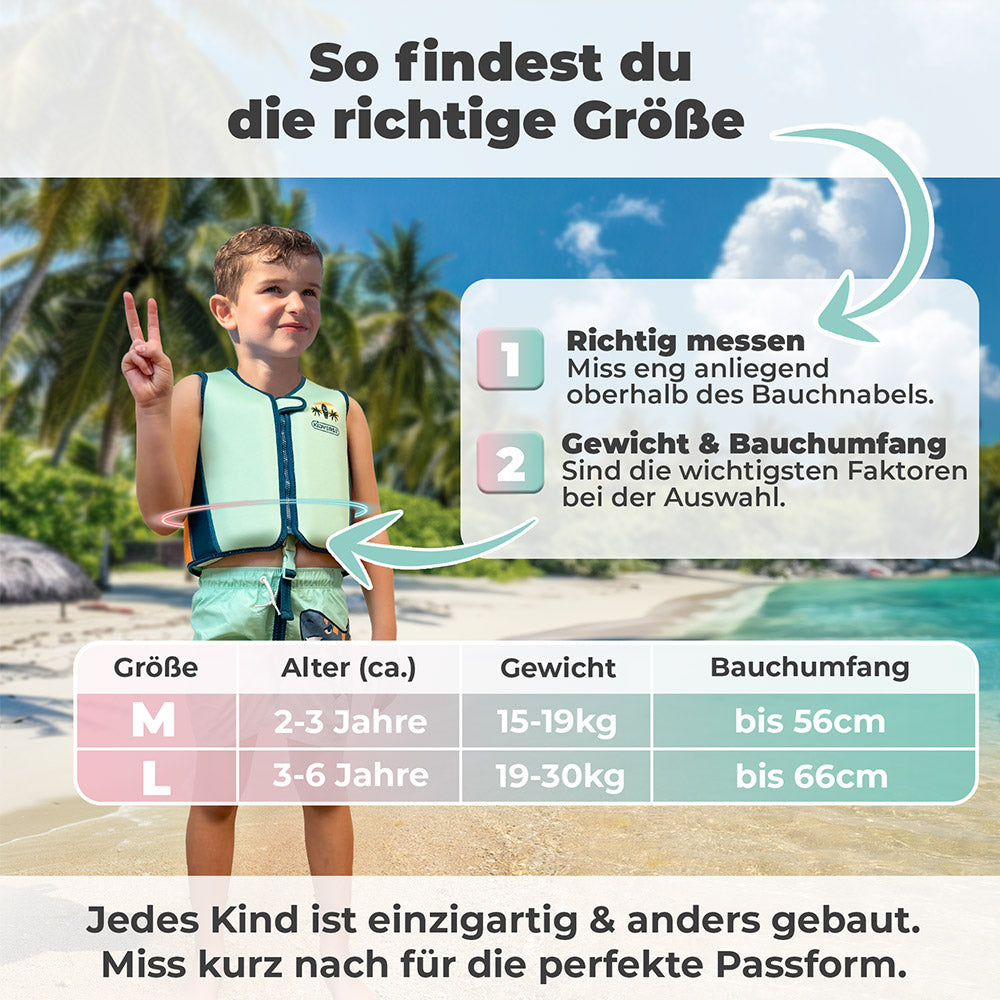Größentabelle für Kinderschwimmweste 2-6 Jahre in den Größen M und L. Schritt 1: Richtig messen, miss eng anliegend oberhalb des Bauchnabels. Schritt 2 Gewicht & Bauchumfang, sind die wichtigsten Faktoren bei der Auswahl
Größe M: Alter 2-3 Jahre, Gewicht 15-19 Kg und Bauchumfang bis 56cm. Größe L: Alter 3-6 Jahre, Gewicht 19-30 kg und Bauchumfang bis 66cm. Jedes Kind ist einzigartig & anders gebaut. Miss kurz nach für die perfekte Passform